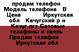 продам телефон › Модель телефона ­ В304 › Цена ­ 1 299 - Иркутская обл., Качугский р-н, Качуг пгт Сотовые телефоны и связь » Продам телефон   . Иркутская обл.